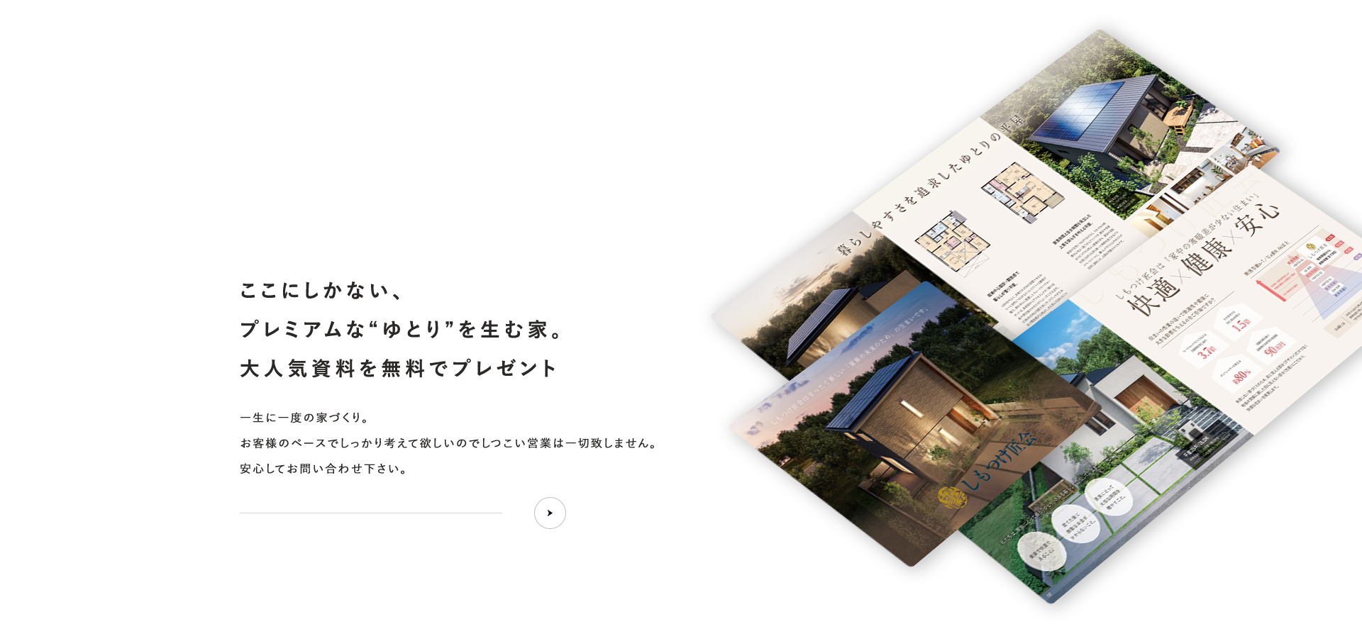 資料請求ここにしかない、プレミアムな“ゆとり”を生む家。大人気資料を無料でプレゼントお客様のペースでしっかり考えて欲しいのでしつこい営業は一切致しません。安心してお問い合わせ下さい。